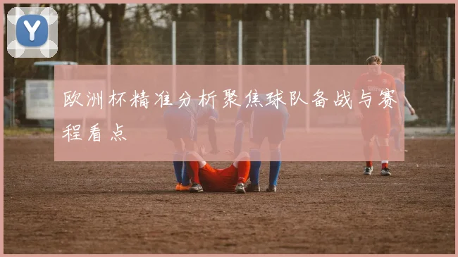 欧洲杯精准分析聚焦球队备战与赛程看点