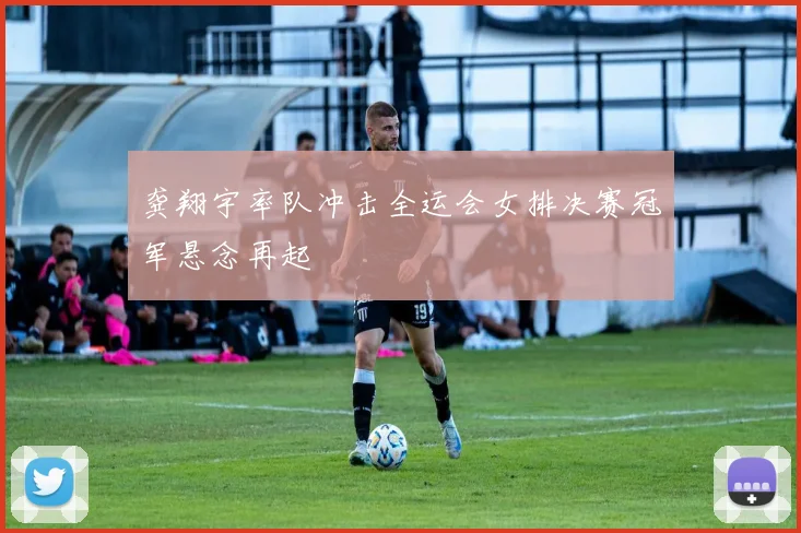 龚翔宇率队冲击全运会女排决赛冠军悬念再起