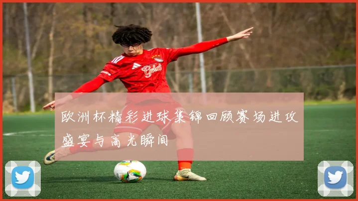 欧洲杯精彩进球集锦回顾赛场进攻盛宴与高光瞬间