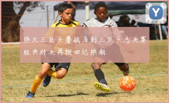 热火三巨头鏖战马刺三巨头总决赛经典对决再掀回忆热潮