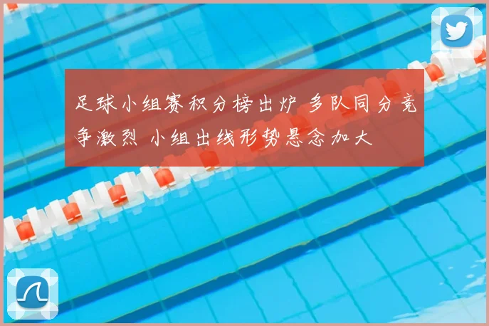 足球小组赛积分榜出炉 多队同分竞争激烈 小组出线形势悬念加大