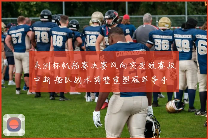 美洲杯帆船赛决赛风向突变致赛段中断 船队战术调整重塑冠军争夺