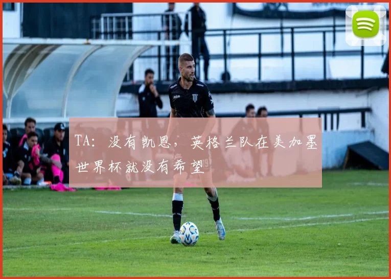 TA：没有凯恩，英格兰队在美加墨世界杯就没有希望
