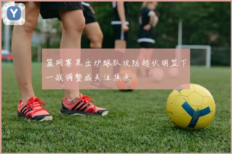 篮网赛果出炉球队攻防起伏明显下一战调整成关注焦点