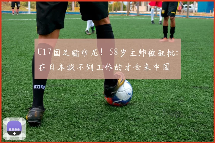U17国足输印尼！58岁主帅被狂批：在日本找不到工作的才会来中国