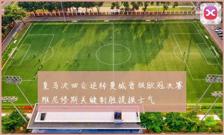 皇马次回合逆转曼城晋级欧冠决赛维尼修斯关键制胜提振士气