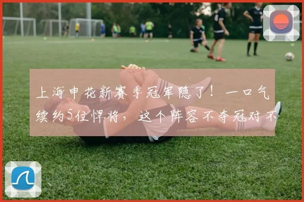 上海申花新赛季冠军隐了！一口气续约5位悍将，这个阵容不夺冠对不起球迷的期待！_朱辰杰_吴曦_马纳法
