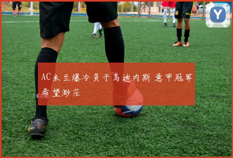 AC米兰爆冷负于乌迪内斯 意甲冠军希望渺茫