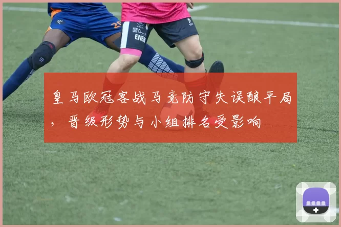 皇马欧冠客战马竞防守失误酿平局，晋级形势与小组排名受影响