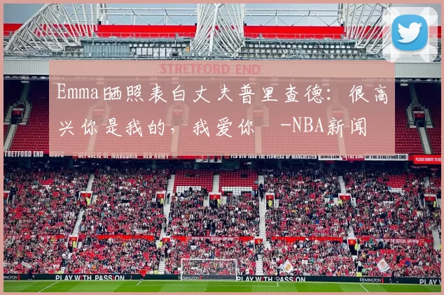 Emma晒照表白丈夫普里查德：很高兴你是我的，我爱你️-NBA新闻