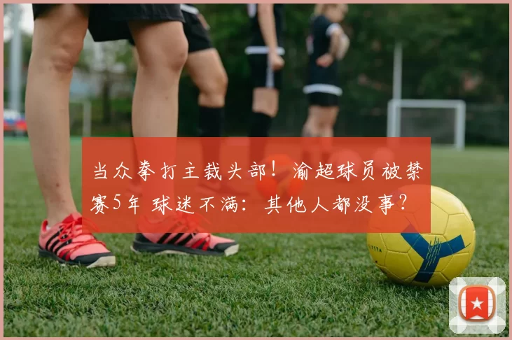 当众拳打主裁头部！渝超球员被禁赛5年 球迷不满：其他人都没事？