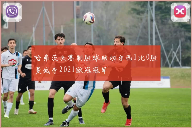 哈弗茨决赛制胜球助切尔西1比0胜曼城夺2021欧冠冠军