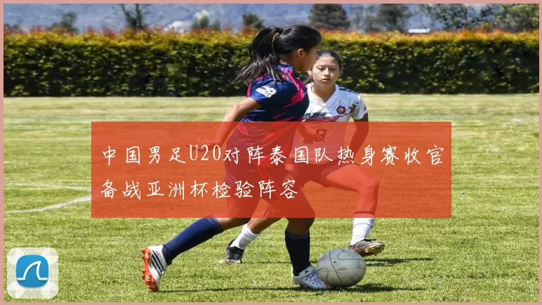 中国男足U20对阵泰国队热身赛收官备战亚洲杯检验阵容