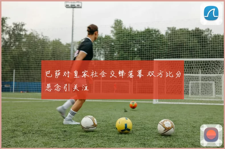 巴萨对皇家社会交锋落幕 双方比分悬念引关注