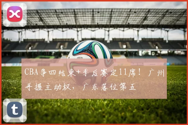 CBA争四结束+季后赛定11席！广州手握主动权，广东落位第五