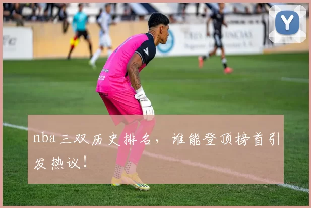 nba三双历史排名，谁能登顶榜首引发热议！