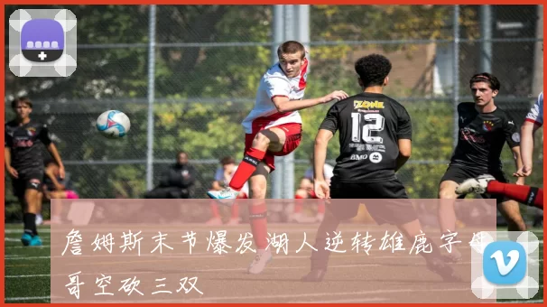 詹姆斯末节爆发湖人逆转雄鹿字母哥空砍三双