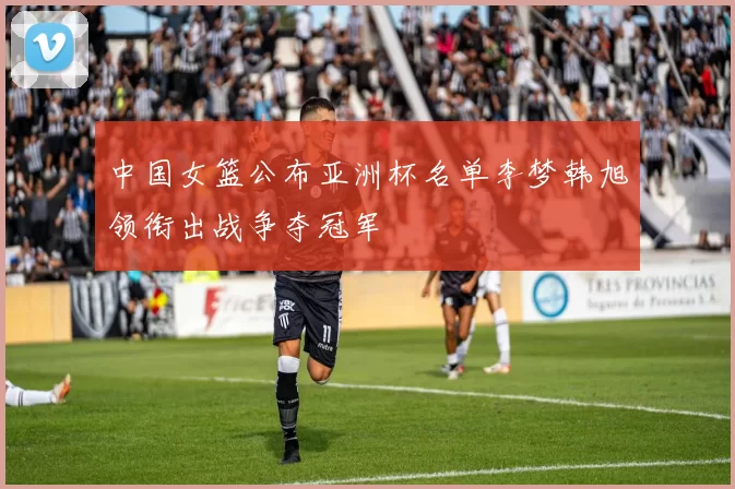 中国女篮公布亚洲杯名单李梦韩旭领衔出战争夺冠军