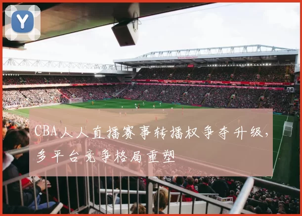 CBA人人直播赛事转播权争夺升级，多平台竞争格局重塑