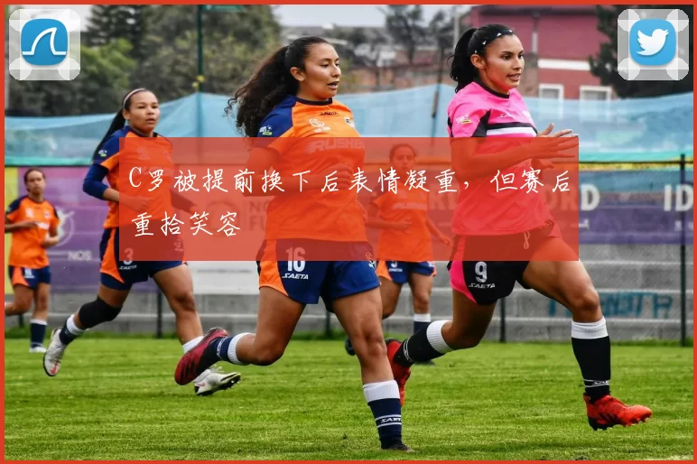 C罗被提前换下后表情凝重，但赛后重拾笑容