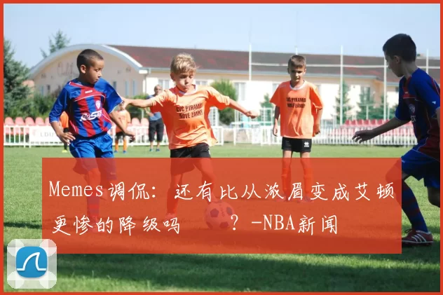 Memes调侃：还有比从浓眉变成艾顿更惨的降级吗‍️？-NBA新闻