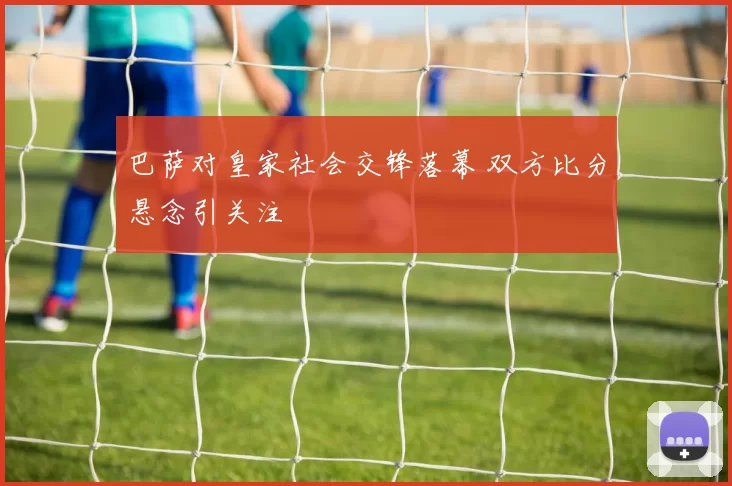 巴萨对皇家社会交锋落幕 双方比分悬念引关注