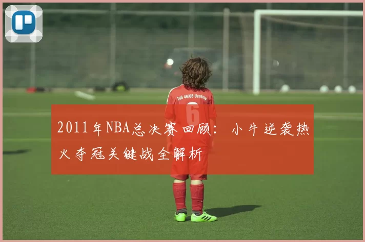 2011年NBA总决赛回顾：小牛逆袭热火夺冠关键战全解析