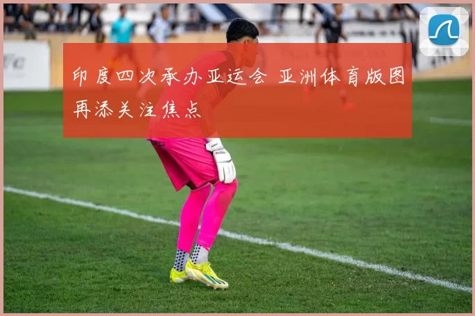 印度四次承办亚运会 亚洲体育版图再添关注焦点