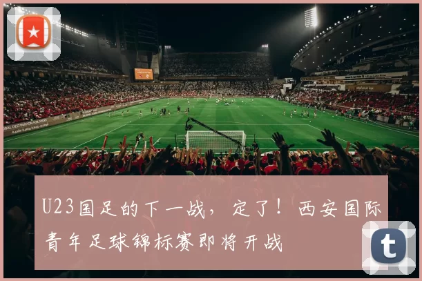 U23国足的下一战，定了！西安国际青年足球锦标赛即将开战