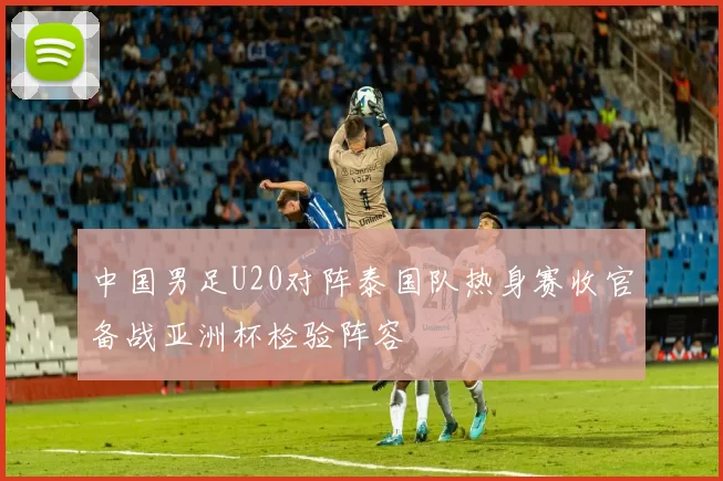 中国男足U20对阵泰国队热身赛收官备战亚洲杯检验阵容