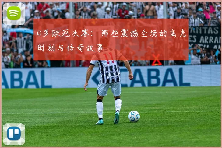 c罗欧冠决赛：那些震撼全场的高光时刻与传奇故事