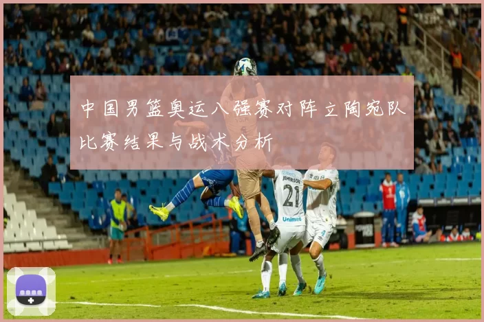 中国男篮奥运八强赛对阵立陶宛队比赛结果与战术分析