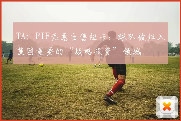 TA：PIF无意出售纽卡，球队被归入集团重要的“战略投资”领域
