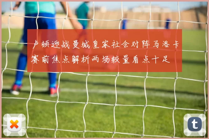卢顿迎战曼城皇家社会对阵马洛卡赛前焦点解析两场较量看点十足