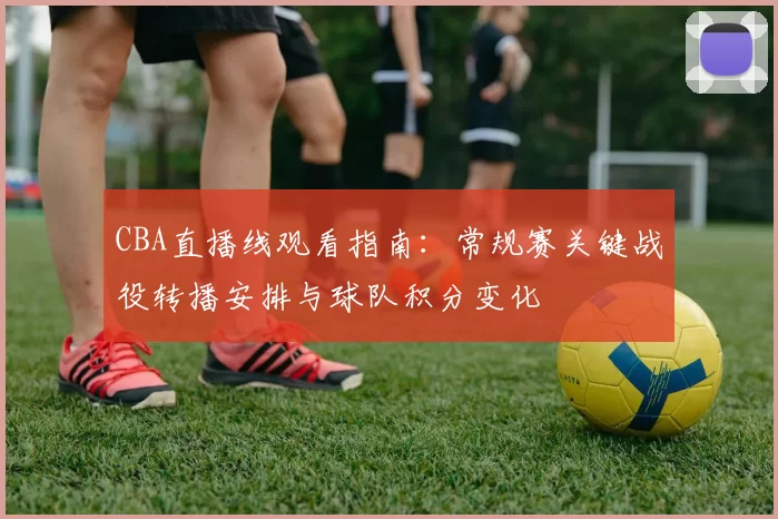 CBA直播线观看指南：常规赛关键战役转播安排与球队积分变化