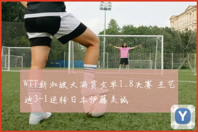 WTT新加坡大满贯女单1_8决赛 王艺迪3-1逆转日本伊藤美诚