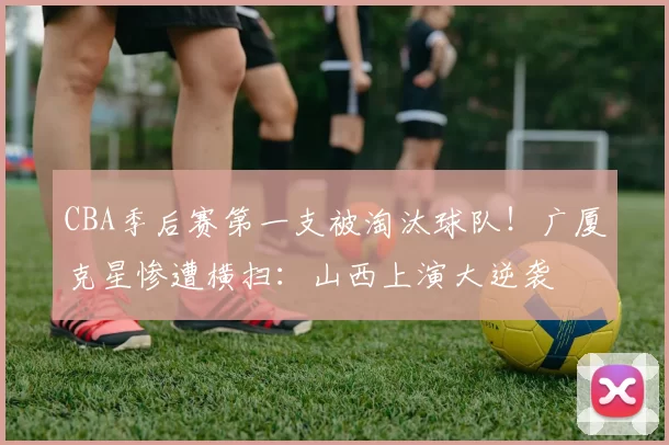 CBA季后赛第一支被淘汰球队！广厦克星惨遭横扫：山西上演大逆袭
