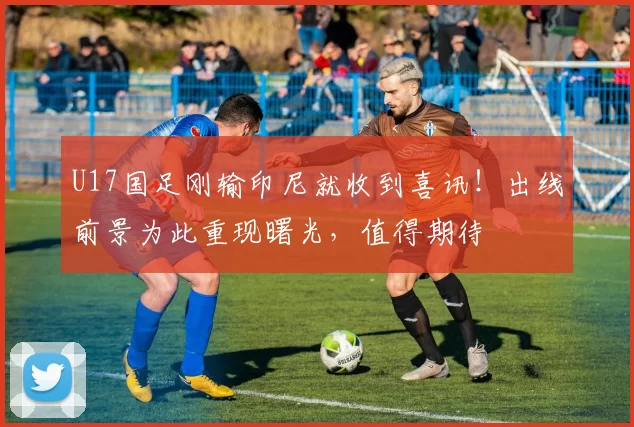 U17国足刚输印尼就收到喜讯！出线前景为此重现曙光，值得期待