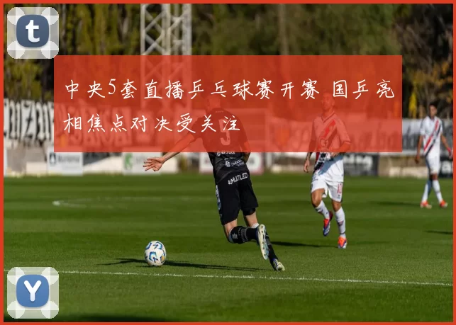 中央5套直播乒乓球赛开赛 国乒亮相焦点对决受关注