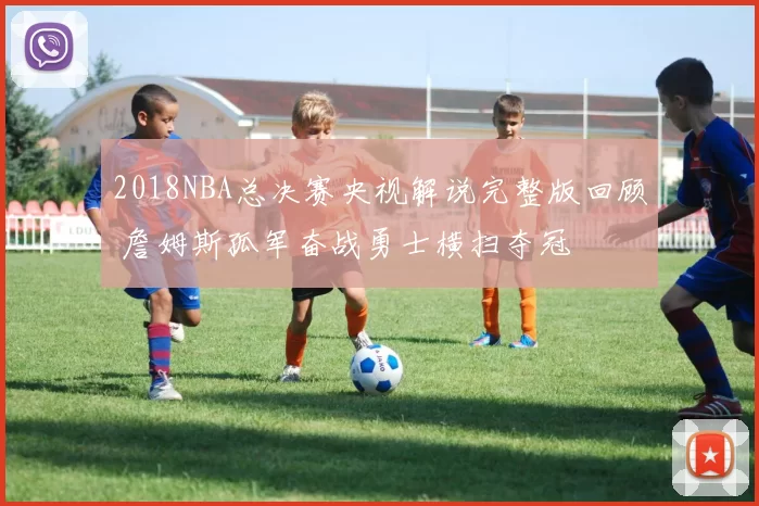 2018NBA总决赛央视解说完整版回顾 詹姆斯孤军奋战勇士横扫夺冠