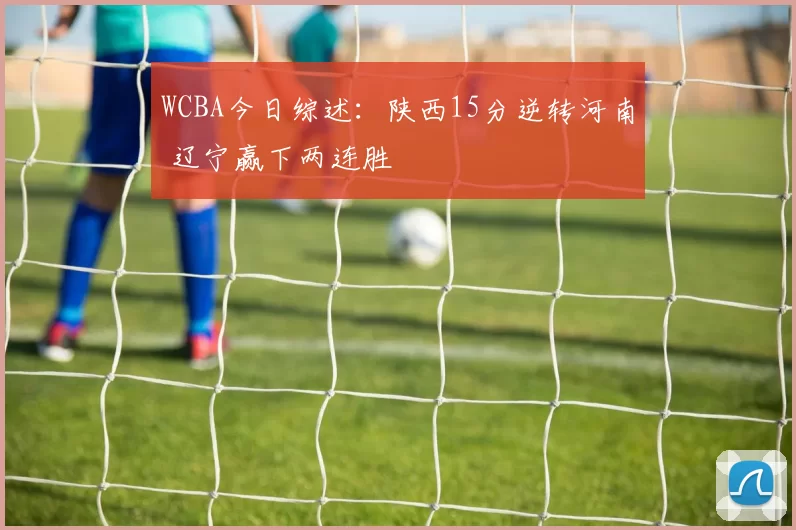 WCBA今日综述：陕西15分逆转河南 辽宁赢下两连胜