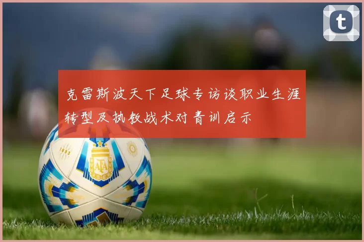 克雷斯波天下足球专访谈职业生涯转型及执教战术对青训启示