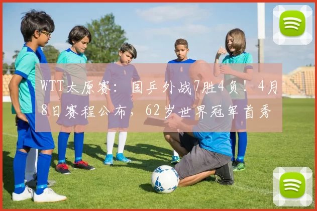 WTT太原赛：国乒外战7胜4负！4月8日赛程公布，62岁世界冠军首秀