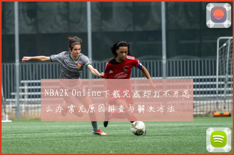 NBA2K Online下载完成却打不开怎么办 常见原因排查与解决方法
