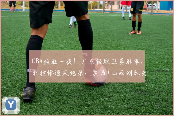 CBA疯狂一夜！广东轻取卫冕冠军，北控惨遭反绝杀，黑马+山西创队史纪录