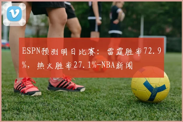 ESPN预测明日比赛：雷霆胜率72.9%，热火胜率27.1%-NBA新闻