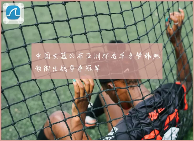 中国女篮公布亚洲杯名单李梦韩旭领衔出战争夺冠军