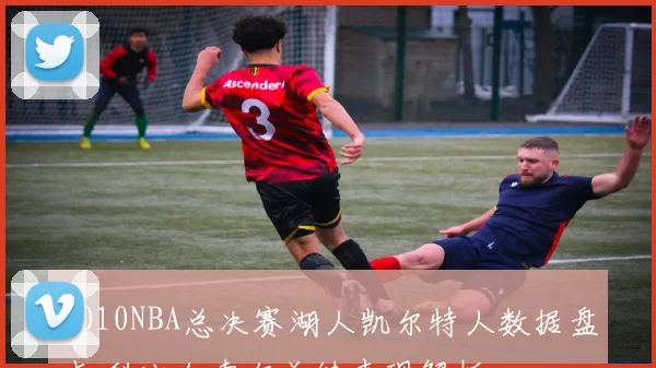 2010NBA总决赛湖人凯尔特人数据盘点 科比加索尔关键表现解析