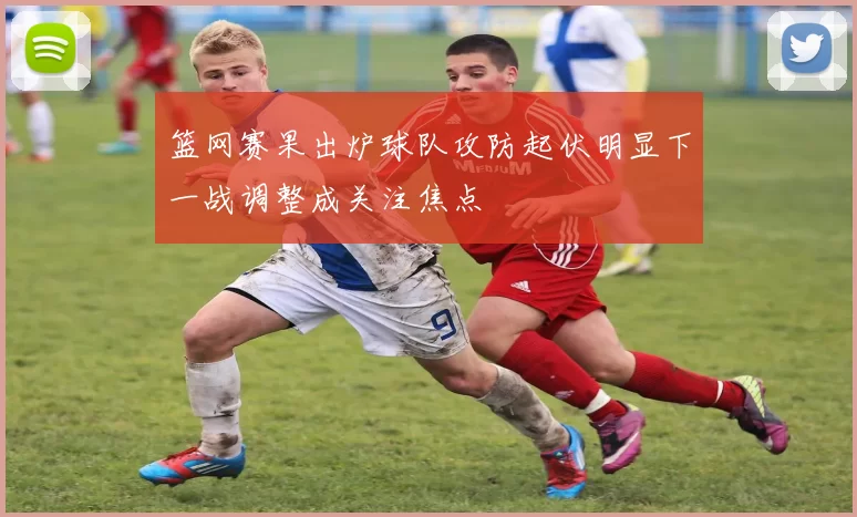 篮网赛果出炉球队攻防起伏明显下一战调整成关注焦点