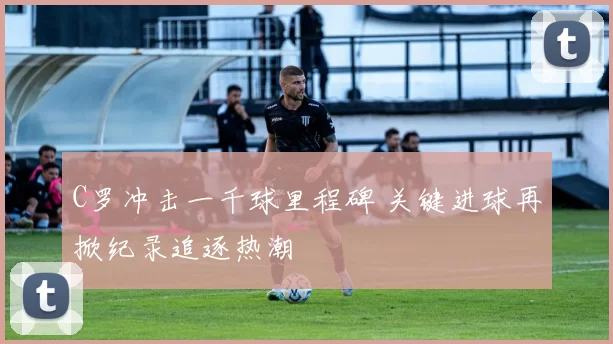 C罗冲击一千球里程碑 关键进球再掀纪录追逐热潮